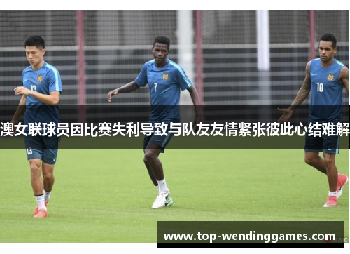澳女联球员因比赛失利导致与队友友情紧张彼此心结难解 澳女联球员因比赛失利导致与队友友情紧张彼此心结难解