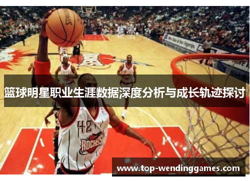 篮球明星职业生涯数据深度分析与成长轨迹探讨 篮球明星职业生涯数据深度分析与成长轨迹探讨