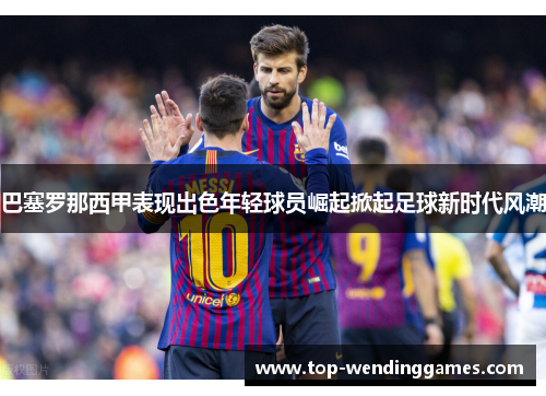 巴塞罗那西甲表现出色年轻球员崛起掀起足球新时代风潮 巴塞罗那西甲表现出色年轻球员崛起掀起足球新时代风潮