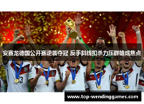 安赛龙德国公开赛逆袭夺冠 反手斜线扣杀力压群雄成焦点 安赛龙德国公开赛逆袭夺冠 反手斜线扣杀力压群雄成焦点