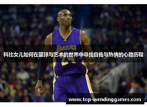科比女儿如何在篮球与艺术的世界中寻找自我与热情的心路历程 科比女儿如何在篮球与艺术的世界中寻找自我与热情的心路历程