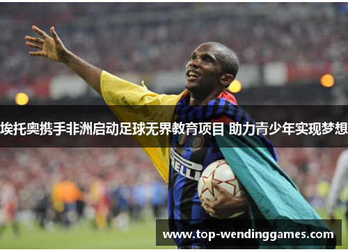 埃托奥携手非洲启动足球无界教育项目 助力青少年实现梦想 埃托奥携手非洲启动足球无界教育项目 助力青少年实现梦想