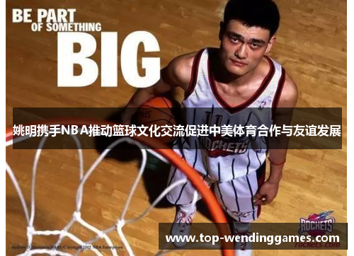 姚明携手NBA推动篮球文化交流促进中美体育合作与友谊发展 姚明携手NBA推动篮球文化交流促进中美体育合作与友谊发展