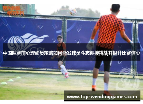 中国队赛前心理动员策略如何激发球员斗志迎接挑战并提升比赛信心 中国队赛前心理动员策略如何激发球员斗志迎接挑战并提升比赛信心