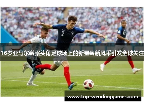 16岁亚马尔崭露头角足球场上的新星崭新风采引发全球关注 16岁亚马尔崭露头角足球场上的新星崭新风采引发全球关注