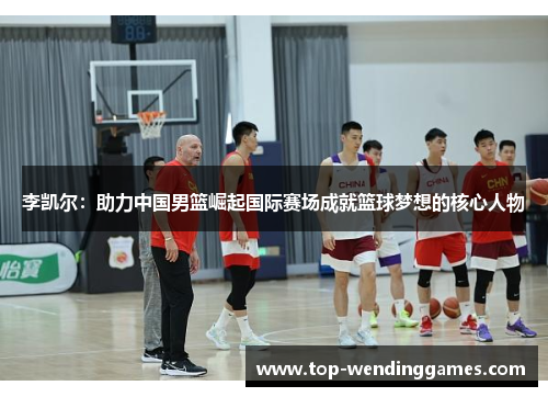 李凯尔：助力中国男篮崛起国际赛场成就篮球梦想的核心人物