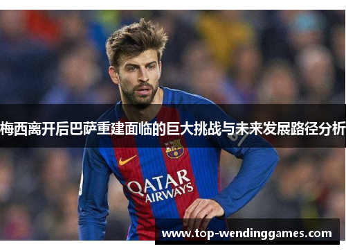 梅西离开后巴萨重建面临的巨大挑战与未来发展路径分析