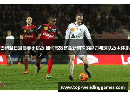 巴黎圣日耳曼赛季挑战 如何高效整合新前锋的能力与球队战术体系 巴黎圣日耳曼赛季挑战 如何高效整合新前锋的能力与球队战术体系