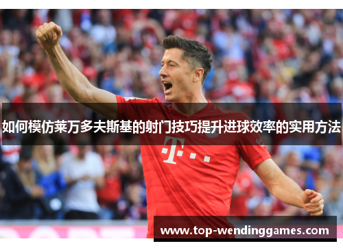 如何模仿莱万多夫斯基的射门技巧提升进球效率的实用方法 如何模仿莱万多夫斯基的射门技巧提升进球效率的实用方法