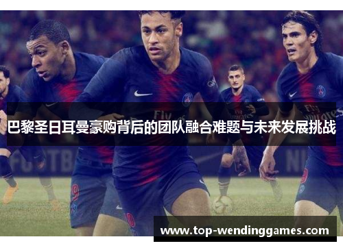 巴黎圣日耳曼豪购背后的团队融合难题与未来发展挑战 巴黎圣日耳曼豪购背后的团队融合难题与未来发展挑战