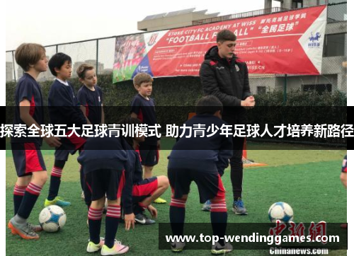 探索全球五大足球青训模式 助力青少年足球人才培养新路径 探索全球五大足球青训模式 助力青少年足球人才培养新路径