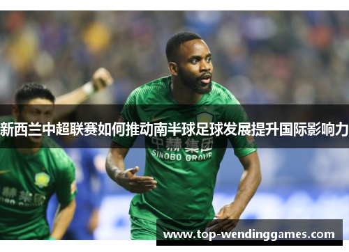 新西兰中超联赛如何推动南半球足球发展提升国际影响力 新西兰中超联赛如何推动南半球足球发展提升国际影响力