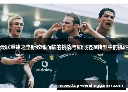 曼联重建之路新教练面临的挑战与如何把握转型中的机遇 曼联重建之路新教练面临的挑战与如何把握转型中的机遇