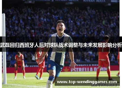 武磊回归西班牙人后对球队战术调整与未来发展影响分析 武磊回归西班牙人后对球队战术调整与未来发展影响分析