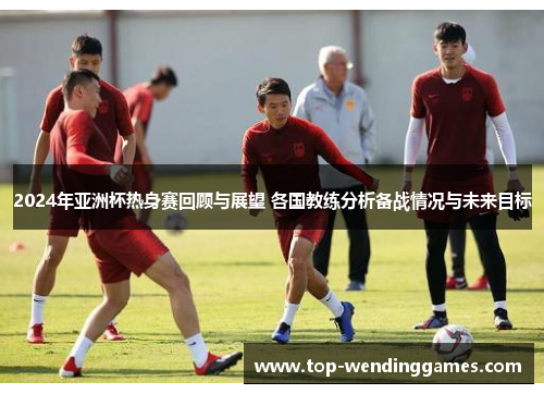 2024年亚洲杯热身赛回顾与展望 各国教练分析备战情况与未来目标 2024年亚洲杯热身赛回顾与展望 各国教练分析备战情况与未来目标