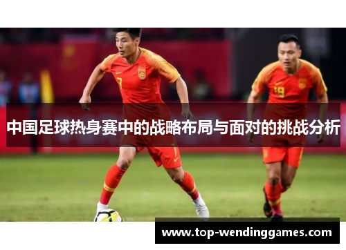 中国足球热身赛中的战略布局与面对的挑战分析