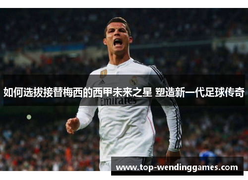 如何选拔接替梅西的西甲未来之星 塑造新一代足球传奇 如何选拔接替梅西的西甲未来之星 塑造新一代足球传奇