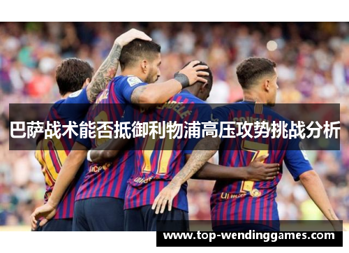 巴萨战术能否抵御利物浦高压攻势挑战分析 巴萨战术能否抵御利物浦高压攻势挑战分析