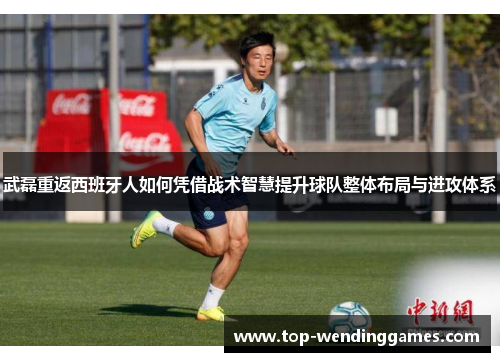 武磊重返西班牙人如何凭借战术智慧提升球队整体布局与进攻体系 武磊重返西班牙人如何凭借战术智慧提升球队整体布局与进攻体系