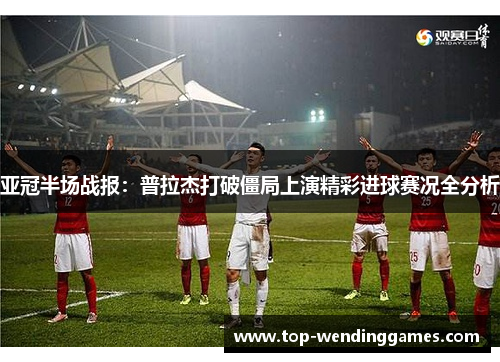 亚冠半场战报：普拉杰打破僵局上演精彩进球赛况全分析