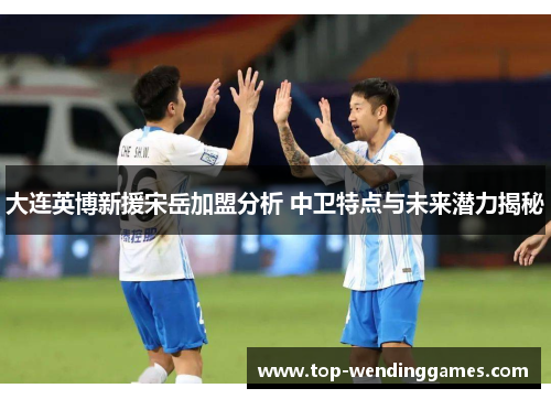 大连英博新援宋岳加盟分析 中卫特点与未来潜力揭秘 大连英博新援宋岳加盟分析 中卫特点与未来潜力揭秘