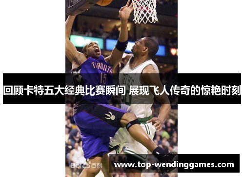 回顾卡特五大经典比赛瞬间 展现飞人传奇的惊艳时刻 回顾卡特五大经典比赛瞬间 展现飞人传奇的惊艳时刻