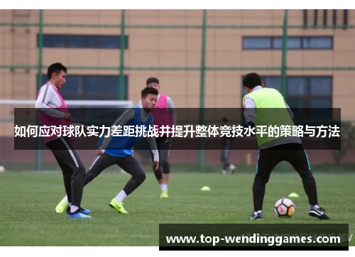 如何应对球队实力差距挑战并提升整体竞技水平的策略与方法 如何应对球队实力差距挑战并提升整体竞技水平的策略与方法
