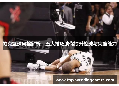帕克篮球风格解析：五大技巧助你提升控球与突破能力