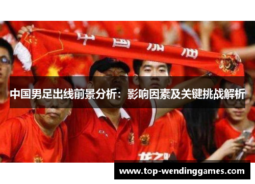 中国男足出线前景分析:影响因素及关键挑战解析 中国男足出线前景分析:影响因素及关键挑战解析