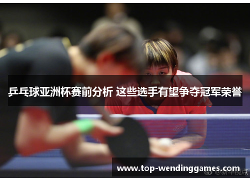 乒乓球亚洲杯赛前分析 这些选手有望争夺冠军荣誉