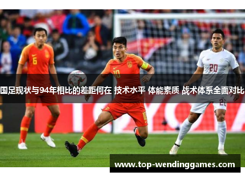 国足现状与94年相比的差距何在 技术水平 体能素质 战术体系全面对比 国足现状与94年相比的差距何在 技术水平 体能素质 战术体系全面对比