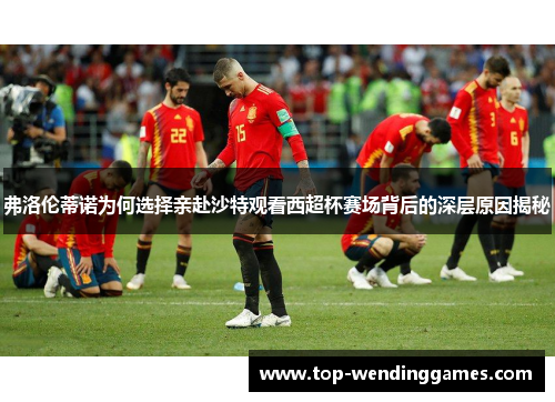 弗洛伦蒂诺为何选择亲赴沙特观看西超杯赛场背后的深层原因揭秘