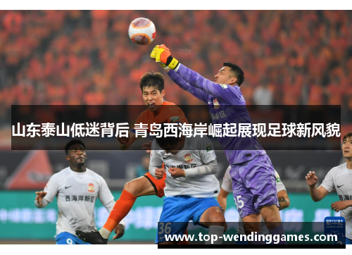 山东泰山低迷背后 青岛西海岸崛起展现足球新风貌 山东泰山低迷背后 青岛西海岸崛起展现足球新风貌
