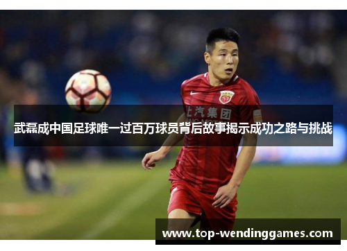 武磊成中国足球唯一过百万球员背后故事揭示成功之路与挑战