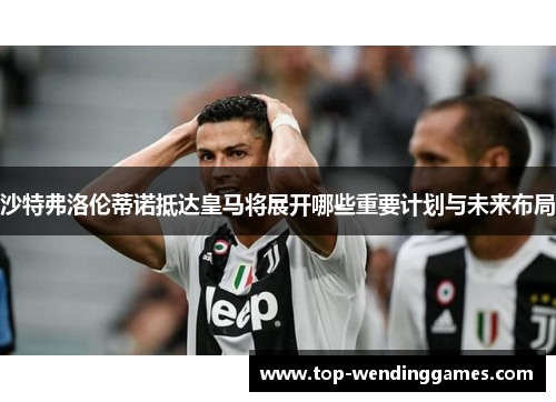 沙特弗洛伦蒂诺抵达皇马将展开哪些重要计划与未来布局