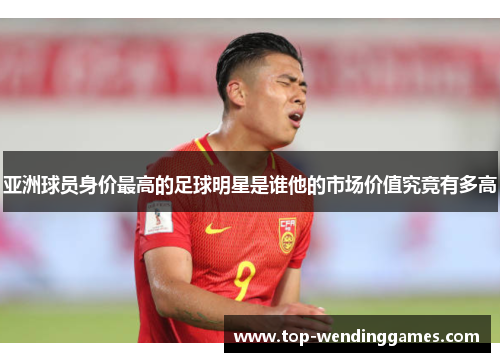 亚洲球员身价最高的足球明星是谁他的市场价值究竟有多高