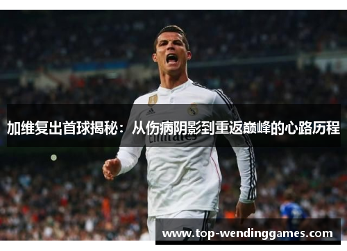 加维复出首球揭秘：从伤病阴影到重返巅峰的心路历程