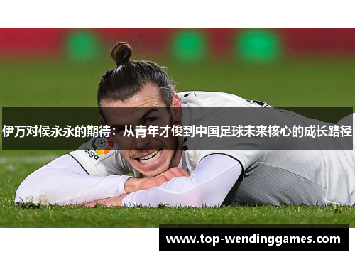 伊万对侯永永的期待:从青年才俊到中国足球未来核心的成长路径 伊万对侯永永的期待:从青年才俊到中国足球未来核心的成长路径