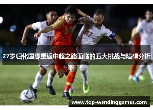 27岁归化国脚重返中超之路面临的五大挑战与障碍分析 27岁归化国脚重返中超之路面临的五大挑战与障碍分析