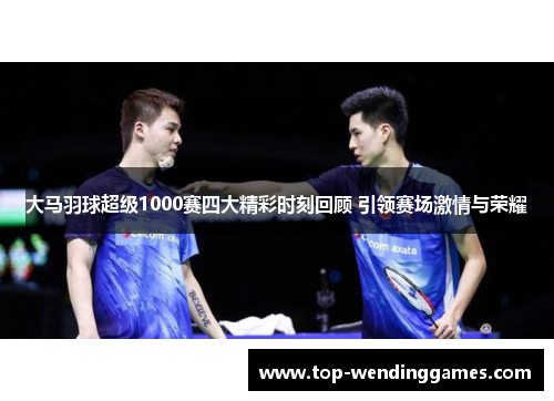 大马羽球超级1000赛四大精彩时刻回顾 引领赛场激情与荣耀 大马羽球超级1000赛四大精彩时刻回顾 引领赛场激情与荣耀