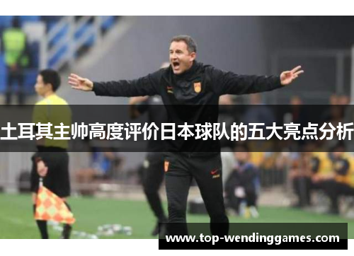 土耳其主帅高度评价日本球队的五大亮点分析 土耳其主帅高度评价日本球队的五大亮点分析