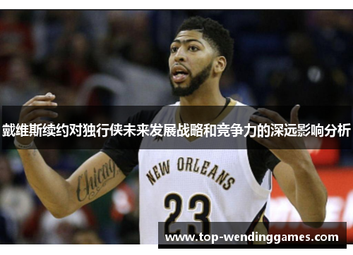 戴维斯续约对独行侠未来发展战略和竞争力的深远影响分析 戴维斯续约对独行侠未来发展战略和竞争力的深远影响分析