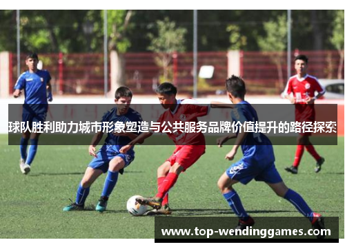 球队胜利助力城市形象塑造与公共服务品牌价值提升的路径探索 球队胜利助力城市形象塑造与公共服务品牌价值提升的路径探索
