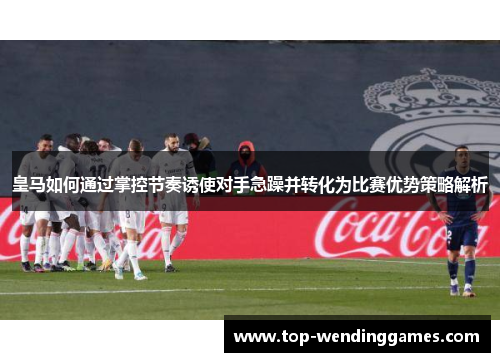 皇马如何通过掌控节奏诱使对手急躁并转化为比赛优势策略解析
