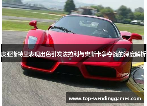 皮亚斯特里表现出色引发法拉利与奥斯卡争夺战的深度解析