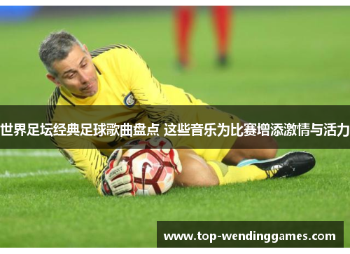 世界足坛经典足球歌曲盘点 这些音乐为比赛增添激情与活力 世界足坛经典足球歌曲盘点 这些音乐为比赛增添激情与活力