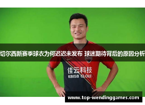 切尔西新赛季球衣为何迟迟未发布 球迷期待背后的原因分析 切尔西新赛季球衣为何迟迟未发布 球迷期待背后的原因分析