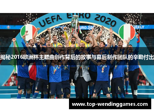 揭秘2016欧洲杯主题曲创作背后的故事与幕后制作团队的辛勤付出 揭秘2016欧洲杯主题曲创作背后的故事与幕后制作团队的辛勤付出