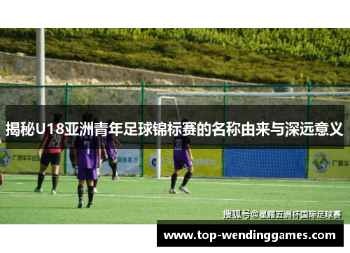 揭秘U18亚洲青年足球锦标赛的名称由来与深远意义 揭秘U18亚洲青年足球锦标赛的名称由来与深远意义