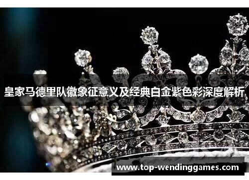 皇家马德里队徽象征意义及经典白金紫色彩深度解析 皇家马德里队徽象征意义及经典白金紫色彩深度解析